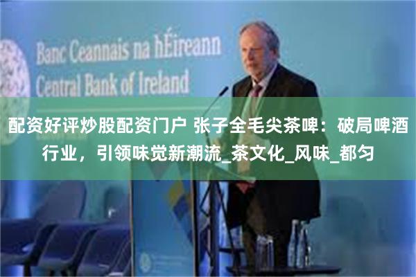 配资好评炒股配资门户 张子全毛尖茶啤：破局啤酒行业，引领味觉新潮流_茶文化_风味_都匀