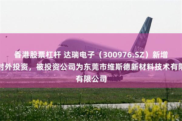 香港股票杠杆 达瑞电子（300976.SZ）新增一起对外投资，被投资公司为东莞市维斯德新材料技术有限公司