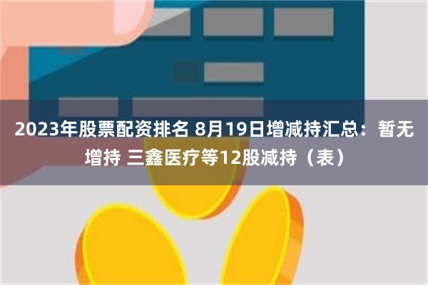 2023年股票配资排名 8月19日增减持汇总：暂无增持 三鑫医疗等12股减持（表）