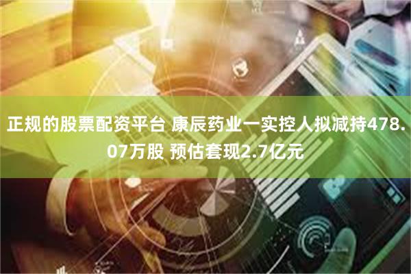 正规的股票配资平台 康辰药业一实控人拟减持478.07万股 预估套现2.7亿元