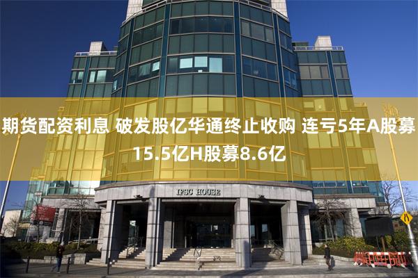 期货配资利息 破发股亿华通终止收购 连亏5年A股募15.5亿H股募8.6亿