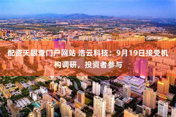 配资天眼查门户网站 浩云科技：9月19日接受机构调研，投资者参与