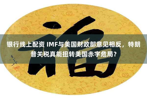 银行线上配资 IMF与美国财政部意见相反，特朗普关税真能扭转美国赤字危局？