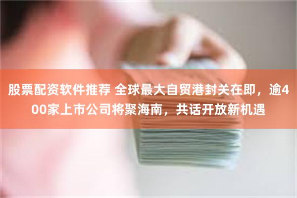 股票配资软件推荐 全球最大自贸港封关在即，逾400家上市公司将聚海南，共话开放新机遇