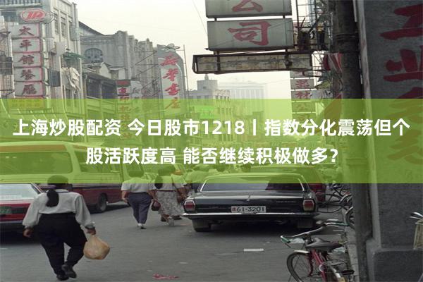 上海炒股配资 今日股市1218丨指数分化震荡但个股活跃度高 能否继续积极做多？