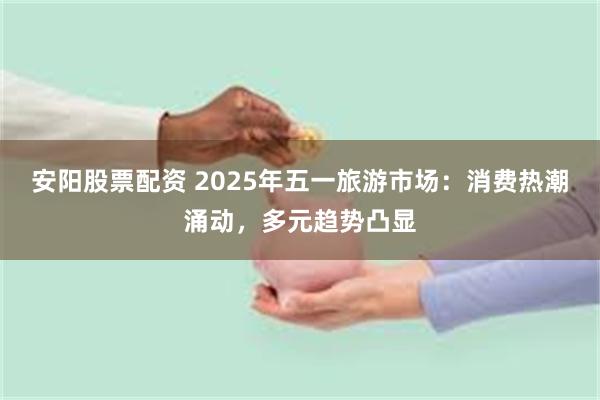 安阳股票配资 2025年五一旅游市场：消费热潮涌动，多元趋势凸显