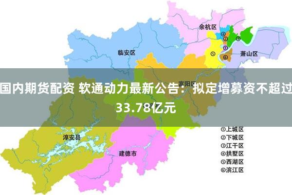 国内期货配资 软通动力最新公告：拟定增募资不超过33.78亿元