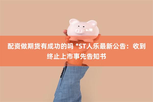 配资做期货有成功的吗 *ST人乐最新公告：收到终止上市事先告知书