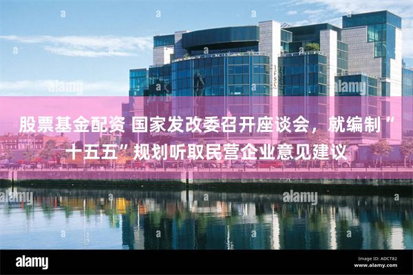 股票基金配资 国家发改委召开座谈会，就编制“十五五”规划听取民营企业意见建议