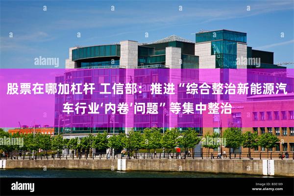 股票在哪加杠杆 工信部：推进“综合整治新能源汽车行业‘内卷’问题”等集中整治
