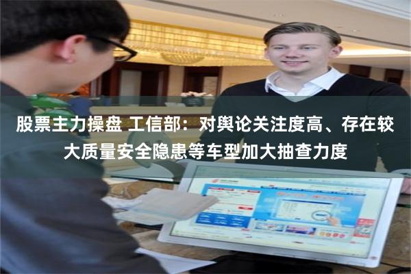 股票主力操盘 工信部：对舆论关注度高、存在较大质量安全隐患等车型加大抽查力度
