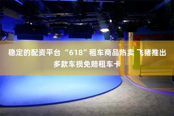 稳定的配资平台 “618”租车商品热卖 飞猪推出多款车损免赔租车卡