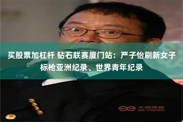 买股票加杠杆 钻石联赛厦门站：严子怡刷新女子标枪亚洲纪录、世界青年纪录