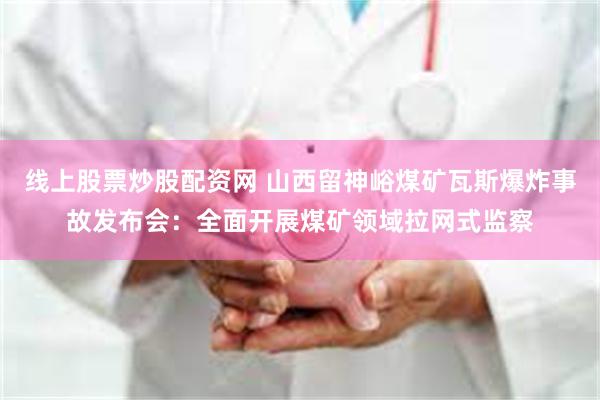 线上股票炒股配资网 山西留神峪煤矿瓦斯爆炸事故发布会：全面开展煤矿领域拉网式监察