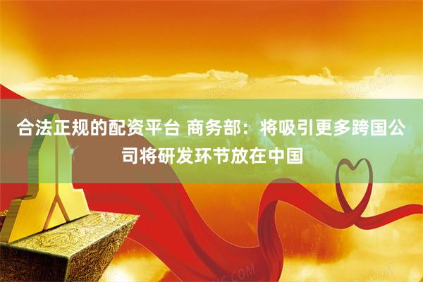 合法正规的配资平台 商务部：将吸引更多跨国公司将研发环节放在中国
