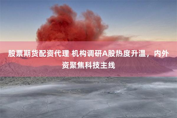 股票期货配资代理 机构调研A股热度升温，内外资聚焦科技主线