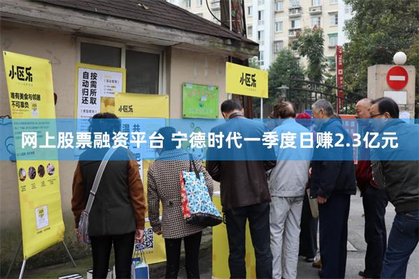 网上股票融资平台 宁德时代一季度日赚2.3亿元
