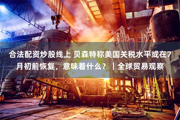 合法配资炒股线上 贝森特称美国关税水平或在7月初前恢复，意味着什么？｜全球贸易观察