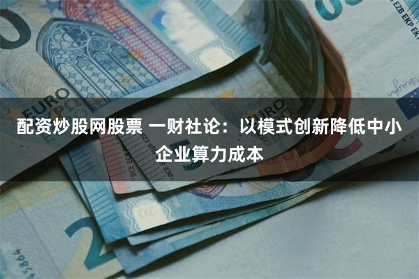 配资炒股网股票 一财社论：以模式创新降低中小企业算力成本