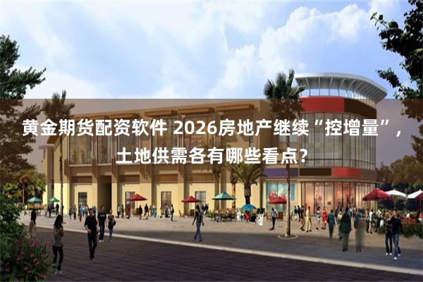 黄金期货配资软件 2026房地产继续“控增量”，土地供需各有哪些看点？