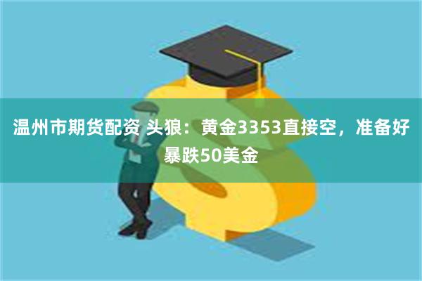 温州市期货配资 头狼：黄金3353直接空，准备好暴跌50美金