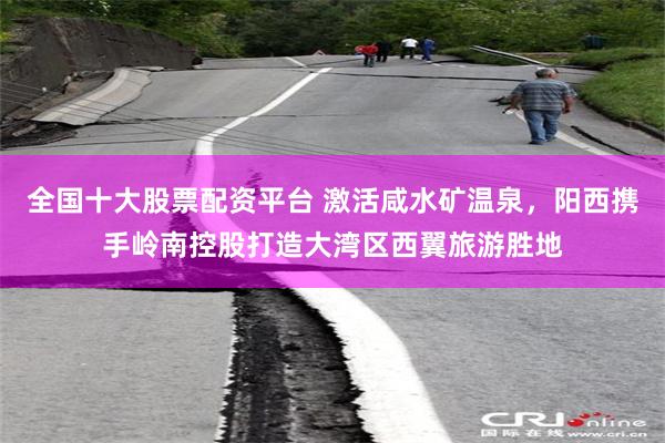全国十大股票配资平台 激活咸水矿温泉,阳西携手岭南控股打造大湾区西翼旅游胜地