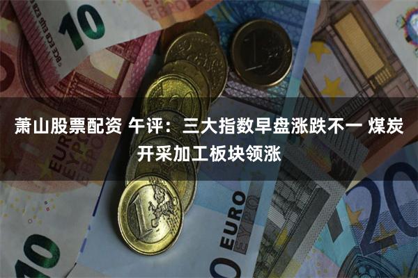 萧山股票配资 午评：三大指数早盘涨跌不一 煤炭开采加工板块领涨