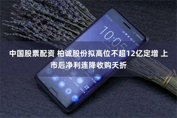 中国股票配资 柏诚股份拟高位不超12亿定增 上市后净利连降收购夭折
