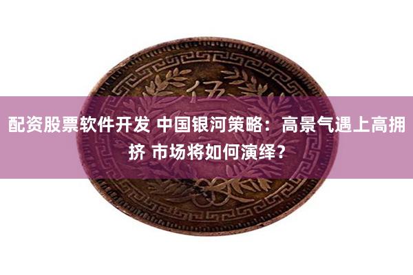 配资股票软件开发 中国银河策略：高景气遇上高拥挤 市场将如何演绎？