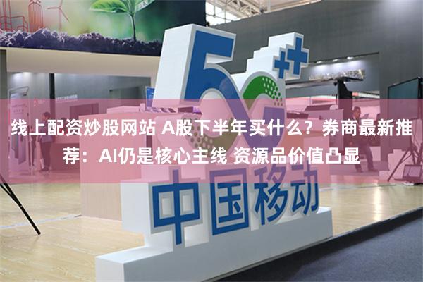 线上配资炒股网站 A股下半年买什么？券商最新推荐：AI仍是核心主线 资源品价值凸显