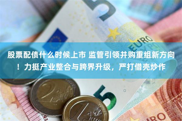 股票配债什么时候上市 监管引领并购重组新方向！力挺产业整合与跨界升级，严打借壳炒作