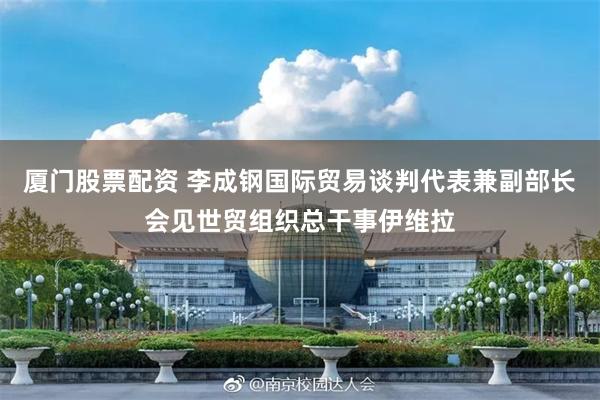 厦门股票配资 李成钢国际贸易谈判代表兼副部长会见世贸组织总干事伊维拉