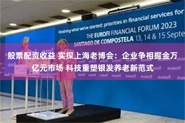 股票配资收益 实探上海老博会：企业争相掘金万亿元市场 科技重塑银发养老新范式