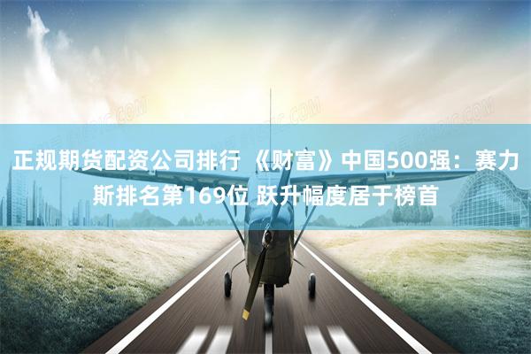 正规期货配资公司排行 《财富》中国500强：赛力斯排名第169位 跃升幅度居于榜首