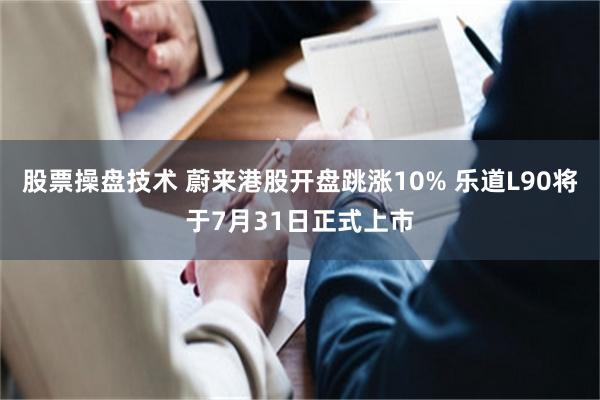 股票操盘技术 蔚来港股开盘跳涨10% 乐道L90将于7月31日正式上市
