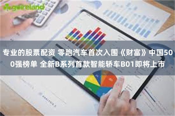 专业的股票配资 零跑汽车首次入围《财富》中国500强榜单 全新B系列首款智能轿车B01即将上市