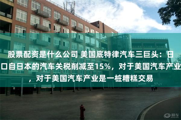 股票配资是什么公司 美国底特律汽车三巨头：日美贸易协议将进口自日本的汽车关税削减至15%，对于美国汽车产业是一桩糟糕交易