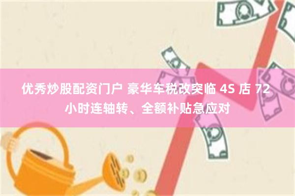 优秀炒股配资门户 豪华车税改突临 4S 店 72 小时连轴转、全额补贴急应对
