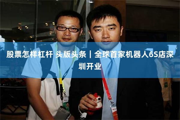股票怎样杠杆 头版头条｜全球首家机器人6S店深圳开业