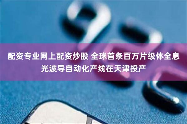配资专业网上配资炒股 全球首条百万片级体全息光波导自动化产线在天津投产