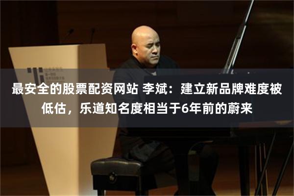 最安全的股票配资网站 李斌:建立新品牌难度被低估,乐道知名度相当于6年前的蔚来