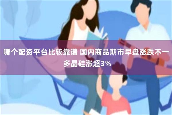 哪个配资平台比较靠谱 国内商品期市早盘涨跌不一 多晶硅涨超3%