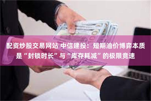配资炒股交易网站 中信建投：短期油价博弈本质是“封锁时长”与“库存耗减”的极限竞速
