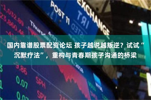 国内靠谱股票配资论坛 孩子越说越叛逆？试试“沉默疗法”，重构与青春期孩子沟通的桥梁