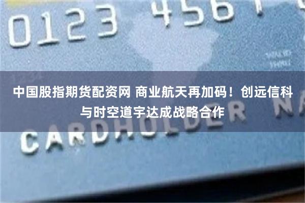 中国股指期货配资网 商业航天再加码！创远信科与时空道宇达成战略合作