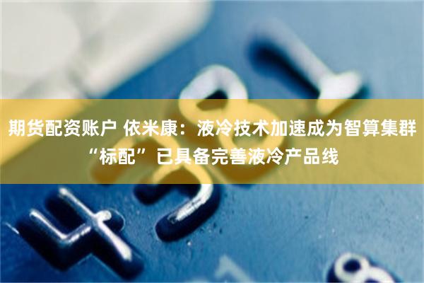 期货配资账户 依米康：液冷技术加速成为智算集群“标配” 已具备完善液冷产品线