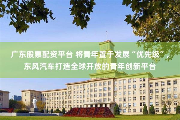 广东股票配资平台 将青年置于发展“优先级”，东风汽车打造全球开放的青年创新平台