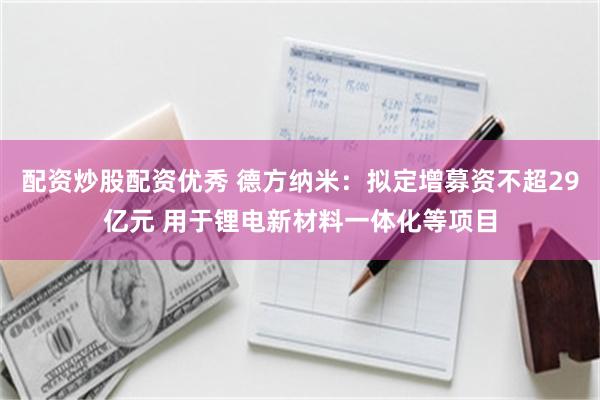 配资炒股配资优秀 德方纳米：拟定增募资不超29亿元 用于锂电新材料一体化等项目