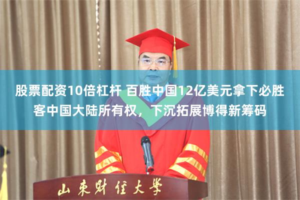 股票配资10倍杠杆 百胜中国12亿美元拿下必胜客中国大陆所有权，下沉拓展博得新筹码