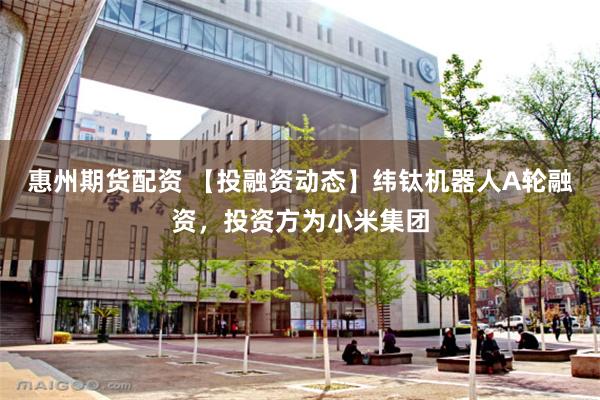 惠州期货配资 【投融资动态】纬钛机器人A轮融资，投资方为小米集团